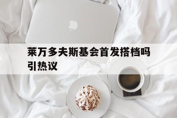 莱万多夫斯基会首发搭档吗引热议(莱万多夫斯基为什么不续约)
